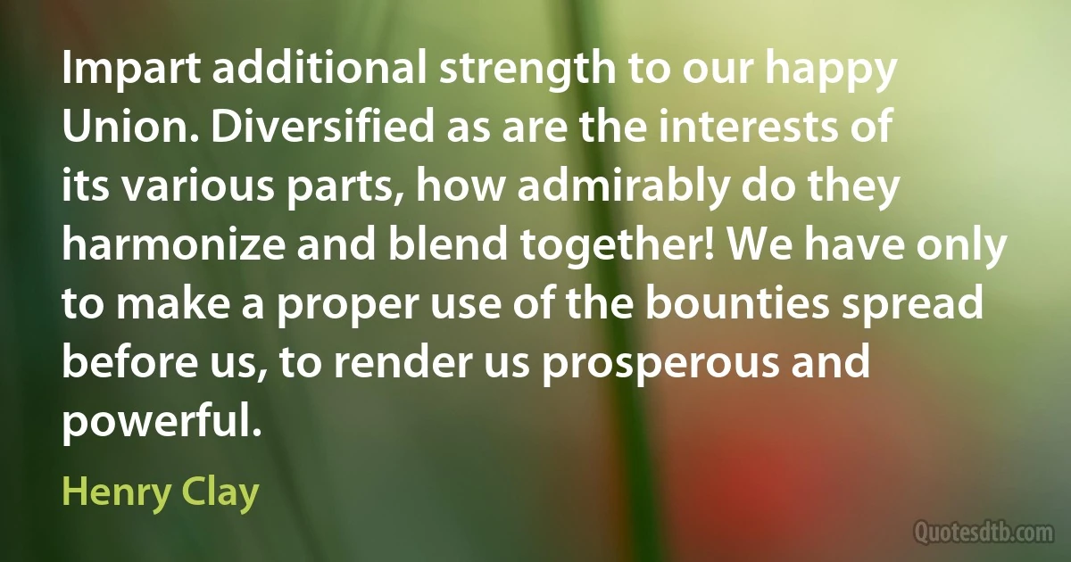 Impart additional strength to our happy Union. Diversified as are the interests of its various parts, how admirably do they harmonize and blend together! We have only to make a proper use of the bounties spread before us, to render us prosperous and powerful. (Henry Clay)