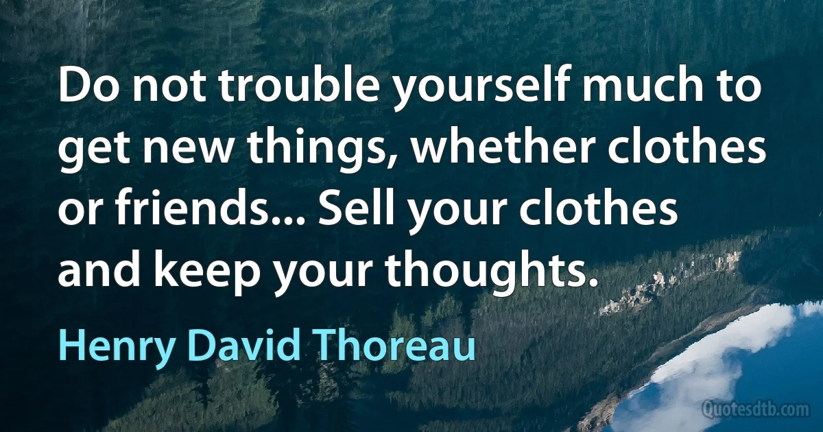 Do not trouble yourself much to get new things, whether clothes or friends... Sell your clothes and keep your thoughts. (Henry David Thoreau)