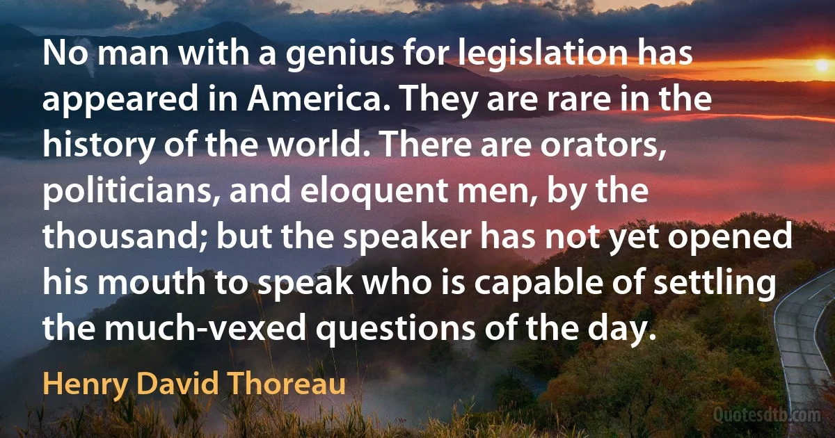 No man with a genius for legislation has appeared in America. They are rare in the history of the world. There are orators, politicians, and eloquent men, by the thousand; but the speaker has not yet opened his mouth to speak who is capable of settling the much-vexed questions of the day. (Henry David Thoreau)