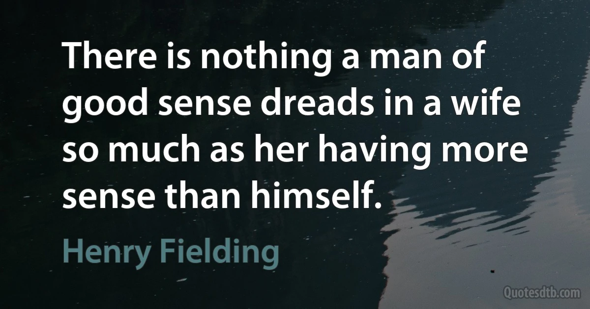 There is nothing a man of good sense dreads in a wife so much as her having more sense than himself. (Henry Fielding)