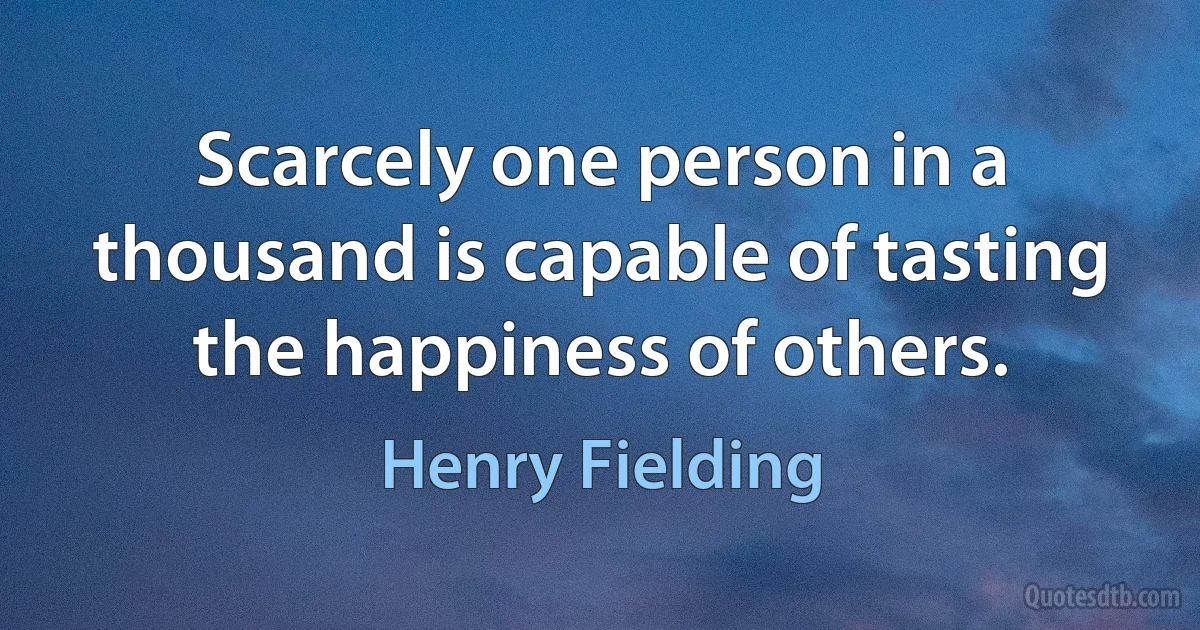 Scarcely one person in a thousand is capable of tasting the happiness of others. (Henry Fielding)