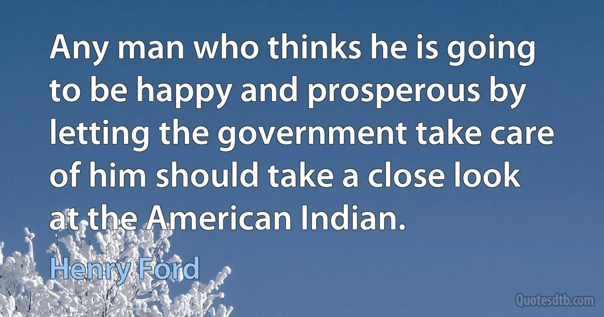 Any man who thinks he is going to be happy and prosperous by letting the government take care of him should take a close look at the American Indian. (Henry Ford)