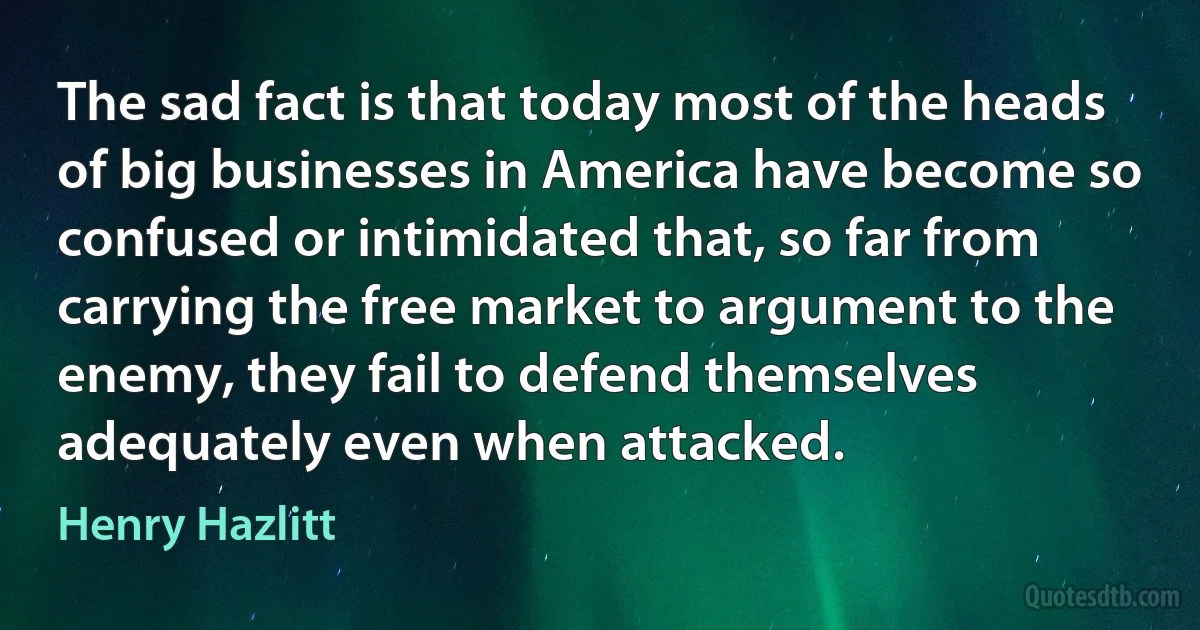 The sad fact is that today most of the heads of big businesses in America have become so confused or intimidated that, so far from carrying the free market to argument to the enemy, they fail to defend themselves adequately even when attacked. (Henry Hazlitt)