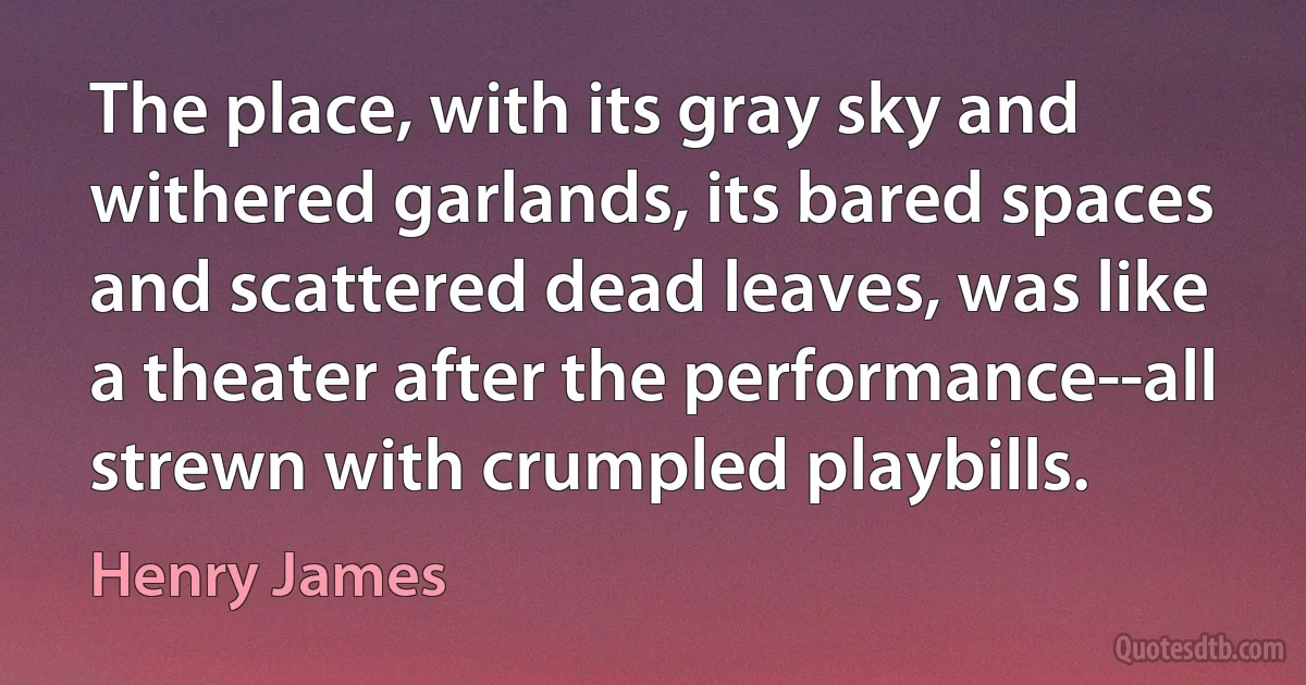 The place, with its gray sky and withered garlands, its bared spaces and scattered dead leaves, was like a theater after the performance--all strewn with crumpled playbills. (Henry James)