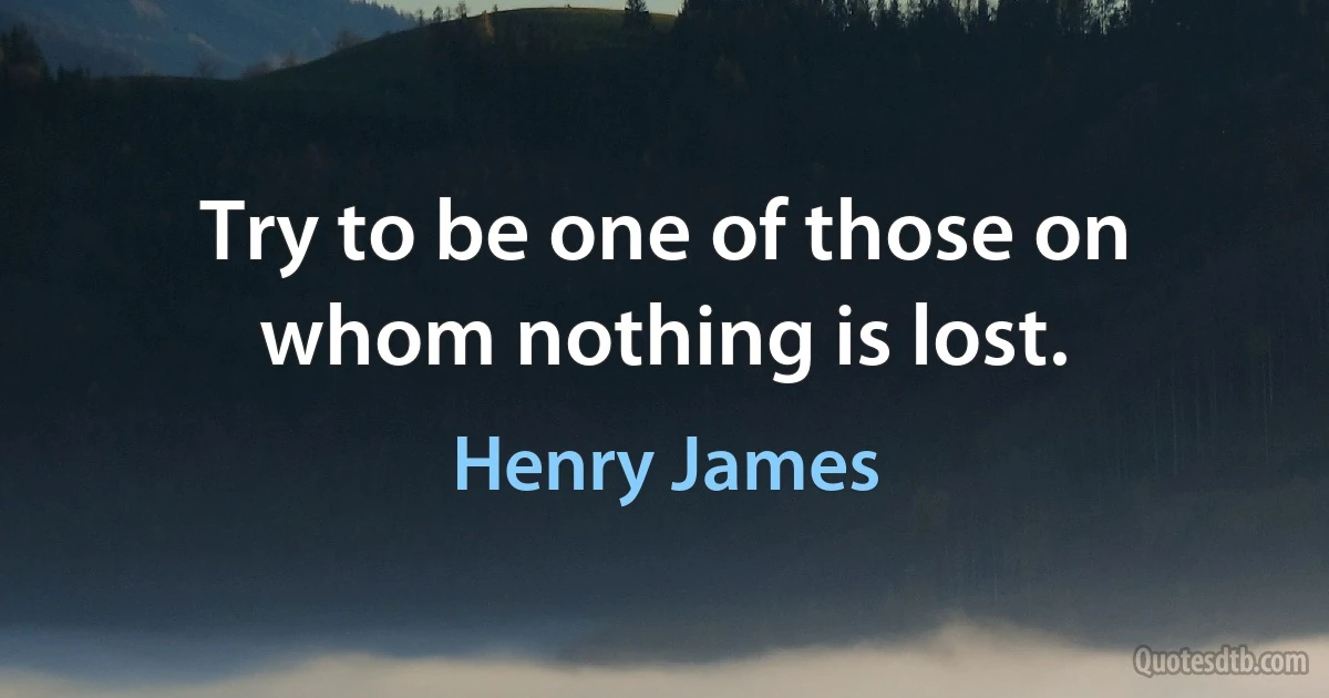 Try to be one of those on whom nothing is lost. (Henry James)