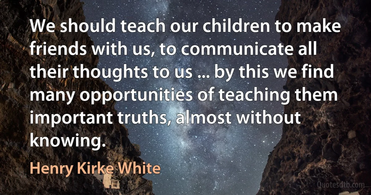 We should teach our children to make friends with us, to communicate all their thoughts to us ... by this we find many opportunities of teaching them important truths, almost without knowing. (Henry Kirke White)