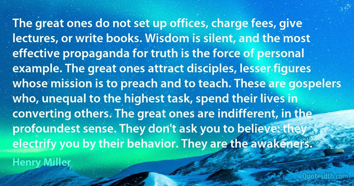 The great ones do not set up offices, charge fees, give lectures, or write books. Wisdom is silent, and the most effective propaganda for truth is the force of personal example. The great ones attract disciples, lesser figures whose mission is to preach and to teach. These are gospelers who, unequal to the highest task, spend their lives in converting others. The great ones are indifferent, in the profoundest sense. They don't ask you to believe: they electrify you by their behavior. They are the awakeners. (Henry Miller)