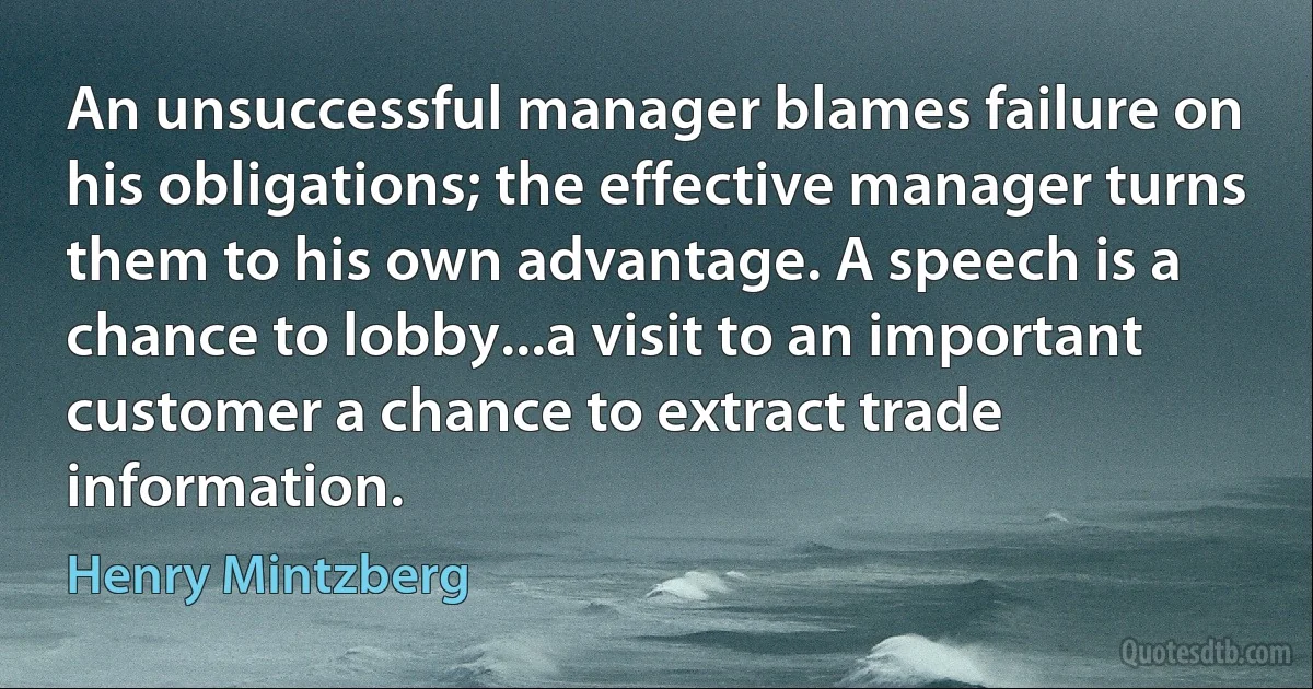 An unsuccessful manager blames failure on his obligations; the effective manager turns them to his own advantage. A speech is a chance to lobby...a visit to an important customer a chance to extract trade information. (Henry Mintzberg)