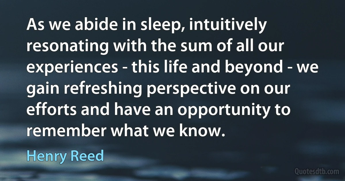 As we abide in sleep, intuitively resonating with the sum of all our experiences - this life and beyond - we gain refreshing perspective on our efforts and have an opportunity to remember what we know. (Henry Reed)