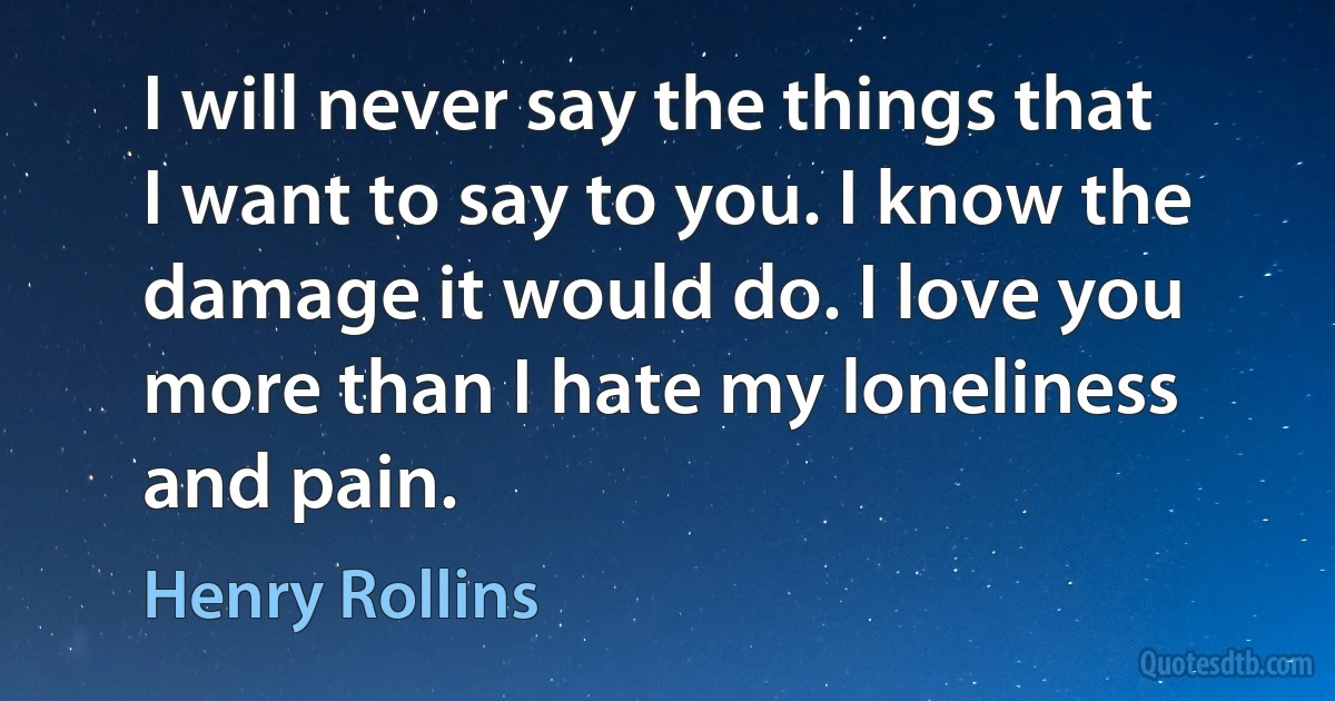 I will never say the things that I want to say to you. I know the damage it would do. I love you more than I hate my loneliness and pain. (Henry Rollins)