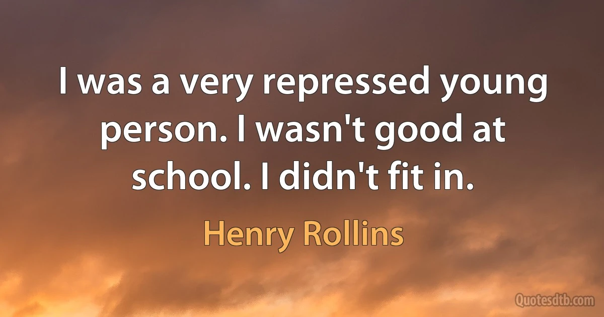 I was a very repressed young person. I wasn't good at school. I didn't fit in. (Henry Rollins)