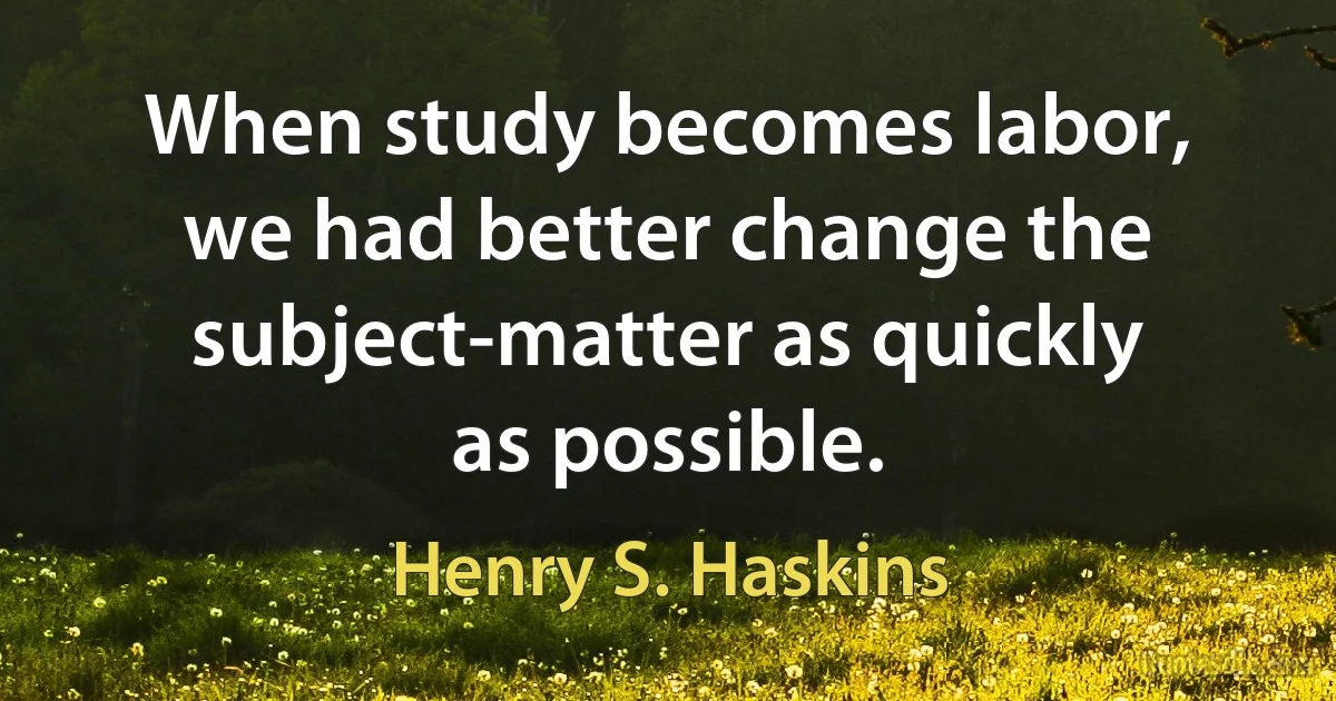 When study becomes labor, we had better change the subject-matter as quickly as possible. (Henry S. Haskins)