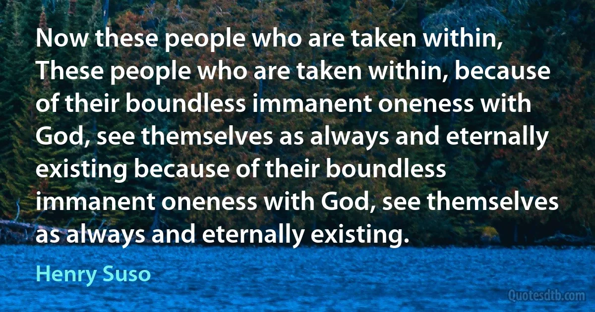 Now these people who are taken within, These people who are taken within, because of their boundless immanent oneness with God, see themselves as always and eternally existing because of their boundless immanent oneness with God, see themselves as always and eternally existing. (Henry Suso)