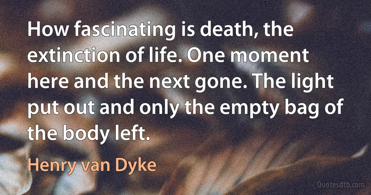 How fascinating is death, the extinction of life. One moment here and the next gone. The light put out and only the empty bag of the body left. (Henry van Dyke)