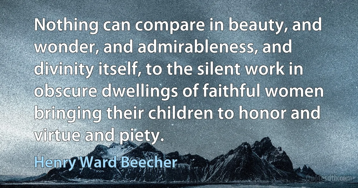 Nothing can compare in beauty, and wonder, and admirableness, and divinity itself, to the silent work in obscure dwellings of faithful women bringing their children to honor and virtue and piety. (Henry Ward Beecher)