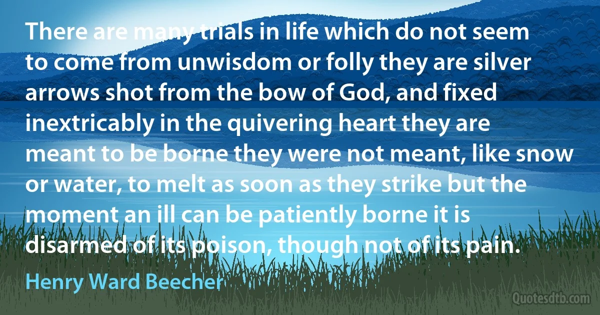 There are many trials in life which do not seem to come from unwisdom or folly they are silver arrows shot from the bow of God, and fixed inextricably in the quivering heart they are meant to be borne they were not meant, like snow or water, to melt as soon as they strike but the moment an ill can be patiently borne it is disarmed of its poison, though not of its pain. (Henry Ward Beecher)