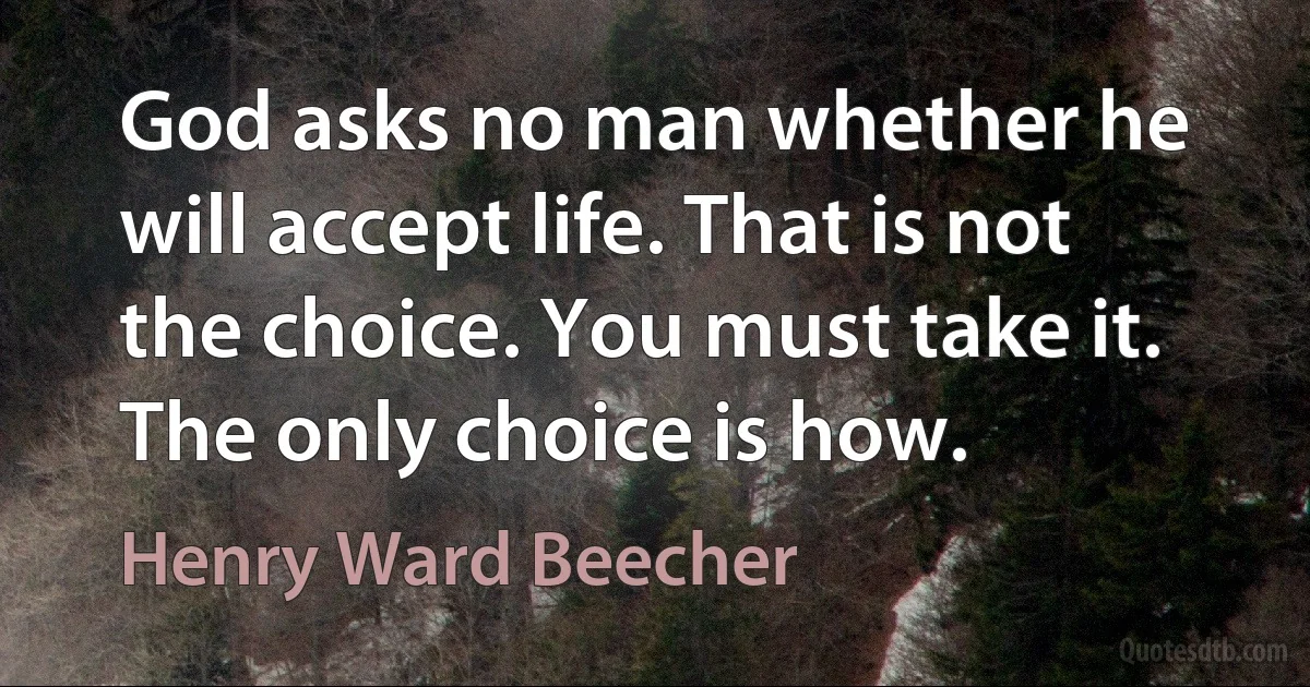 God asks no man whether he will accept life. That is not the choice. You must take it. The only choice is how. (Henry Ward Beecher)