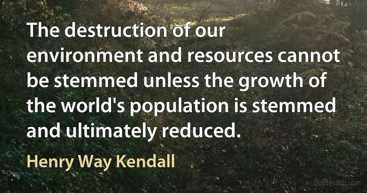 The destruction of our environment and resources cannot be stemmed unless the growth of the world's population is stemmed and ultimately reduced. (Henry Way Kendall)