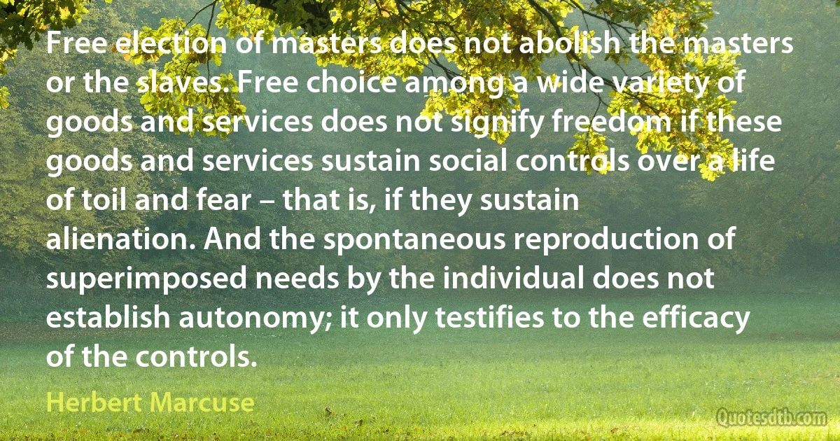 Free election of masters does not abolish the masters or the slaves. Free choice among a wide variety of goods and services does not signify freedom if these goods and services sustain social controls over a life of toil and fear – that is, if they sustain alienation. And the spontaneous reproduction of superimposed needs by the individual does not establish autonomy; it only testifies to the efficacy of the controls. (Herbert Marcuse)