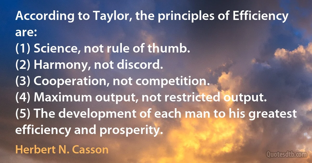 According to Taylor, the principles of Efficiency are:
(1) Science, not rule of thumb.
(2) Harmony, not discord.
(3) Cooperation, not competition.
(4) Maximum output, not restricted output.
(5) The development of each man to his greatest efficiency and prosperity. (Herbert N. Casson)