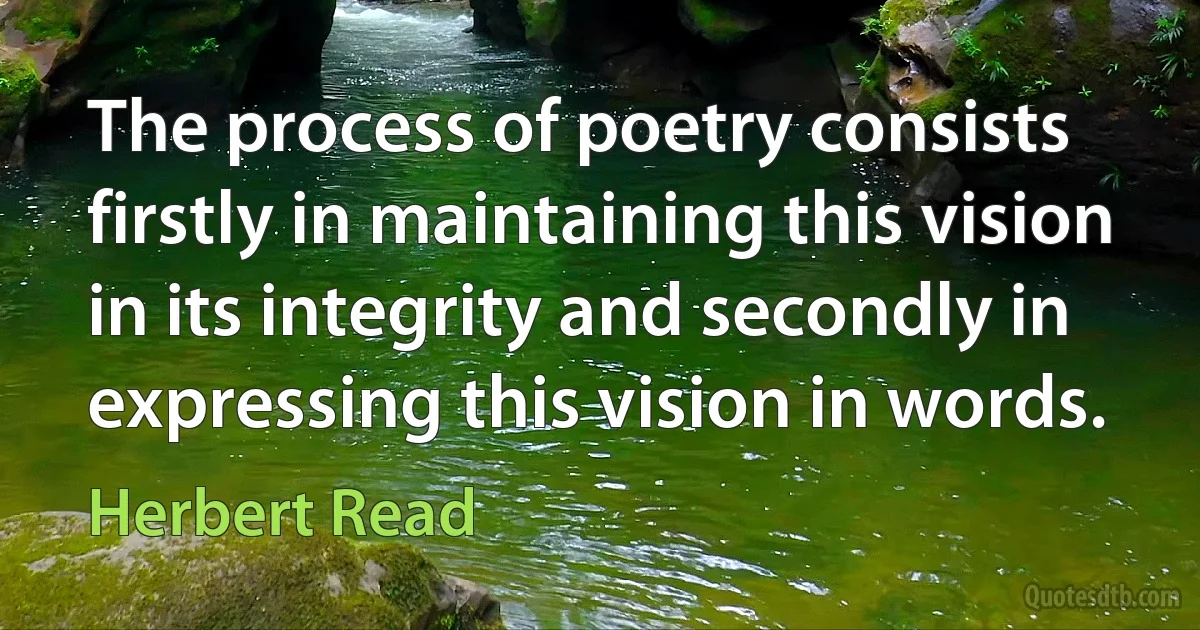 The process of poetry consists firstly in maintaining this vision in its integrity and secondly in expressing this vision in words. (Herbert Read)