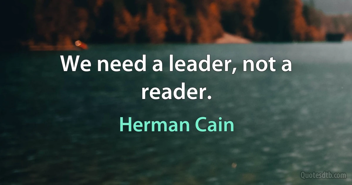 We need a leader, not a reader. (Herman Cain)