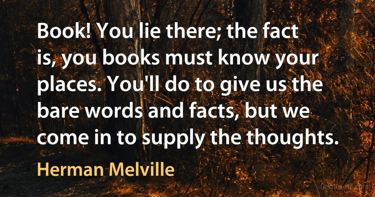 Book! You lie there; the fact is, you books must know your places. You'll do to give us the bare words and facts, but we come in to supply the thoughts. (Herman Melville)