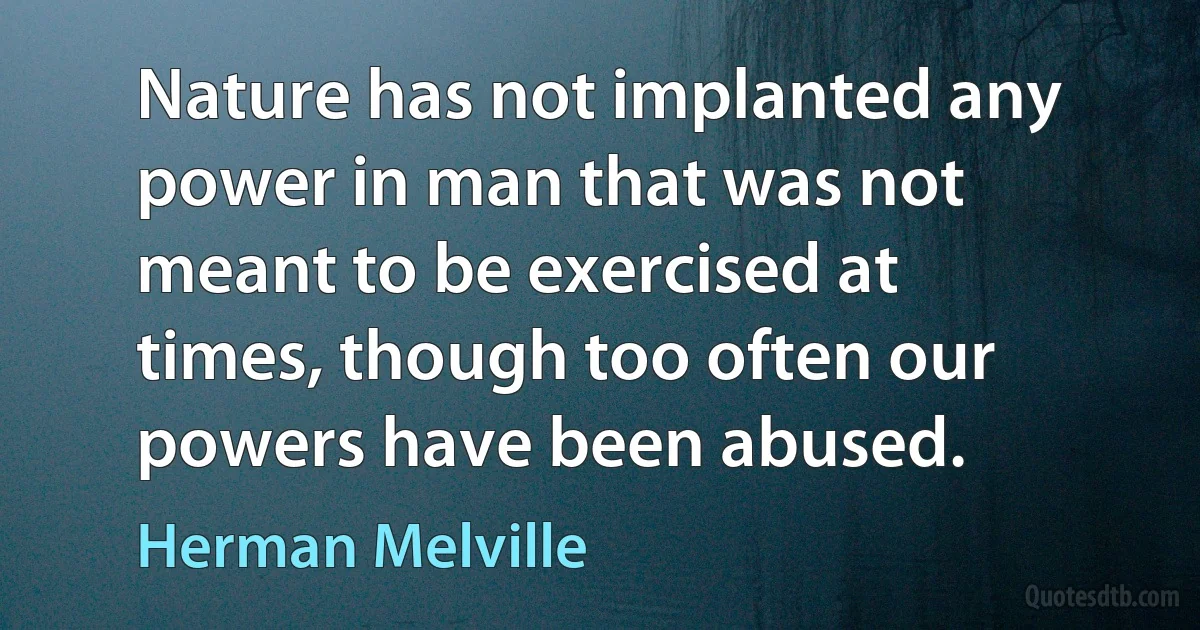 Nature has not implanted any power in man that was not meant to be exercised at times, though too often our powers have been abused. (Herman Melville)