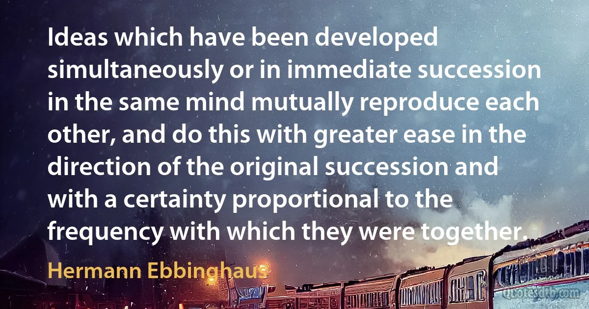 Ideas which have been developed simultaneously or in immediate succession in the same mind mutually reproduce each other, and do this with greater ease in the direction of the original succession and with a certainty proportional to the frequency with which they were together. (Hermann Ebbinghaus)