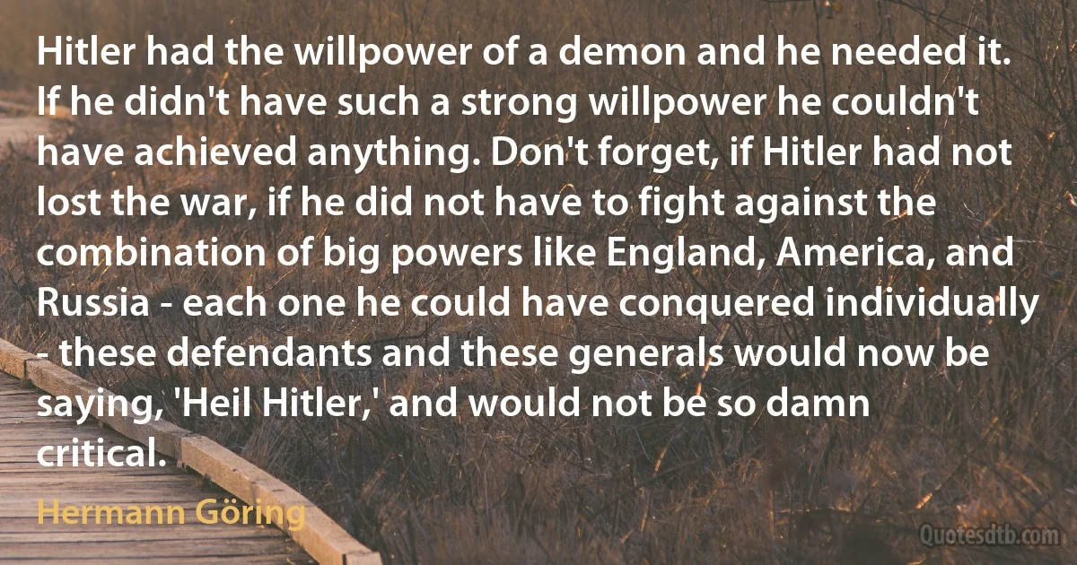 Hitler had the willpower of a demon and he needed it. If he didn't have such a strong willpower he couldn't have achieved anything. Don't forget, if Hitler had not lost the war, if he did not have to fight against the combination of big powers like England, America, and Russia - each one he could have conquered individually - these defendants and these generals would now be saying, 'Heil Hitler,' and would not be so damn critical. (Hermann Göring)