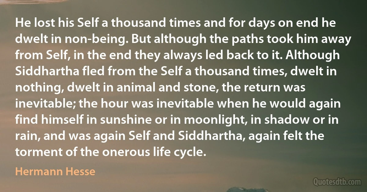 He lost his Self a thousand times and for days on end he dwelt in non-being. But although the paths took him away from Self, in the end they always led back to it. Although Siddhartha fled from the Self a thousand times, dwelt in nothing, dwelt in animal and stone, the return was inevitable; the hour was inevitable when he would again find himself in sunshine or in moonlight, in shadow or in rain, and was again Self and Siddhartha, again felt the torment of the onerous life cycle. (Hermann Hesse)