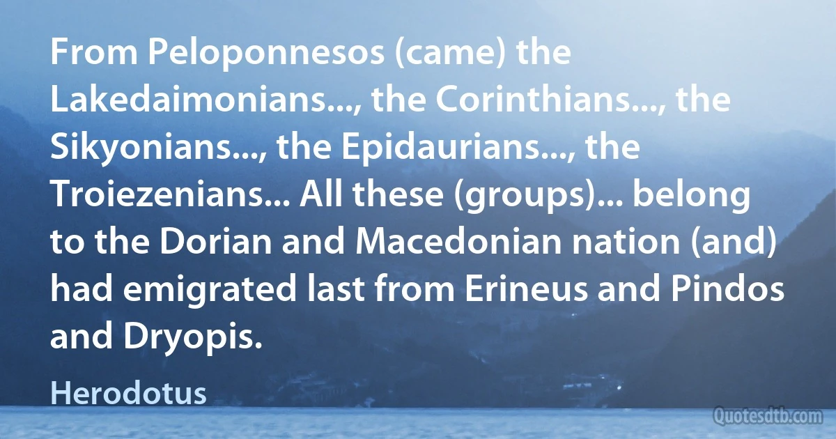 From Peloponnesos (came) the Lakedaimonians..., the Corinthians..., the Sikyonians..., the Epidaurians..., the Troiezenians... All these (groups)... belong to the Dorian and Macedonian nation (and) had emigrated last from Erineus and Pindos and Dryopis. (Herodotus)