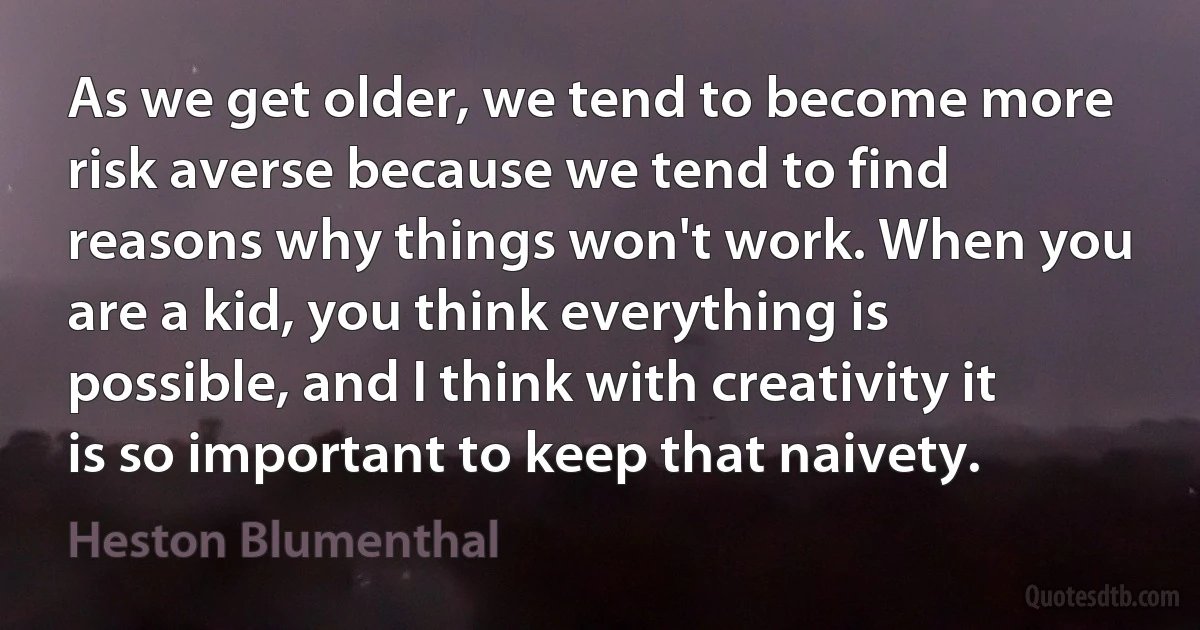 As we get older, we tend to become more risk averse because we tend to find reasons why things won't work. When you are a kid, you think everything is possible, and I think with creativity it is so important to keep that naivety. (Heston Blumenthal)