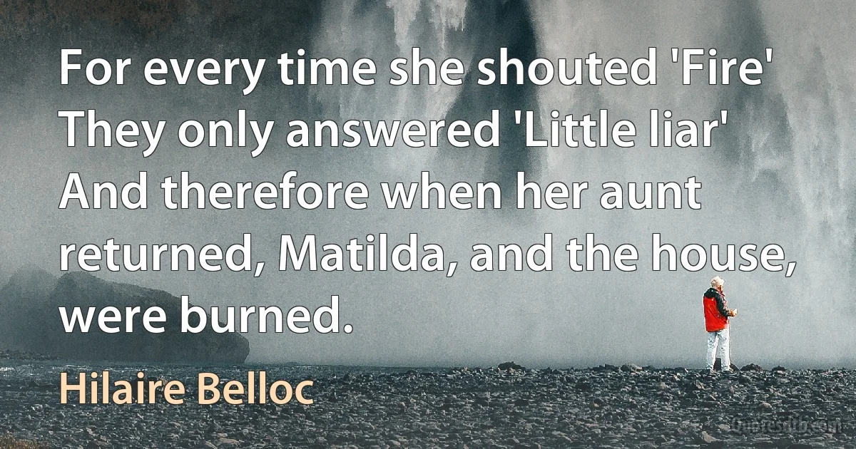 For every time she shouted 'Fire' They only answered 'Little liar' And therefore when her aunt returned, Matilda, and the house, were burned. (Hilaire Belloc)