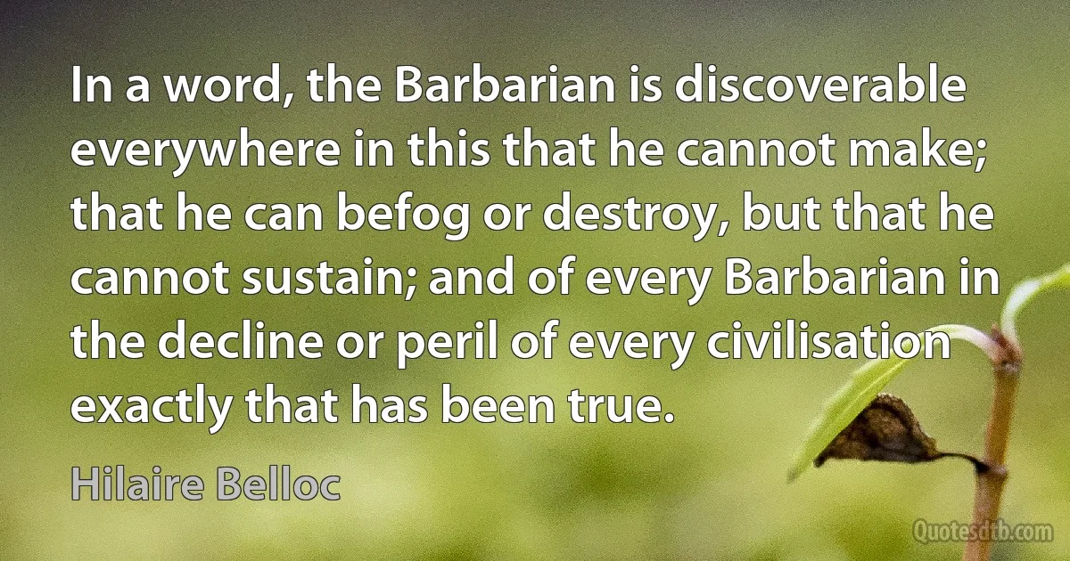 In a word, the Barbarian is discoverable everywhere in this that he cannot make; that he can befog or destroy, but that he cannot sustain; and of every Barbarian in the decline or peril of every civilisation exactly that has been true. (Hilaire Belloc)