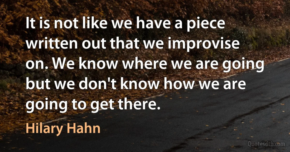 It is not like we have a piece written out that we improvise on. We know where we are going but we don't know how we are going to get there. (Hilary Hahn)