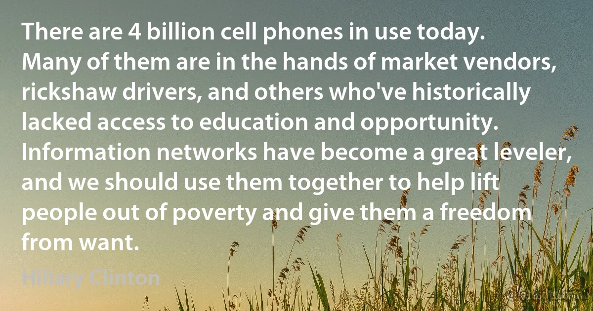 There are 4 billion cell phones in use today. Many of them are in the hands of market vendors, rickshaw drivers, and others who've historically lacked access to education and opportunity. Information networks have become a great leveler, and we should use them together to help lift people out of poverty and give them a freedom from want. (Hillary Clinton)