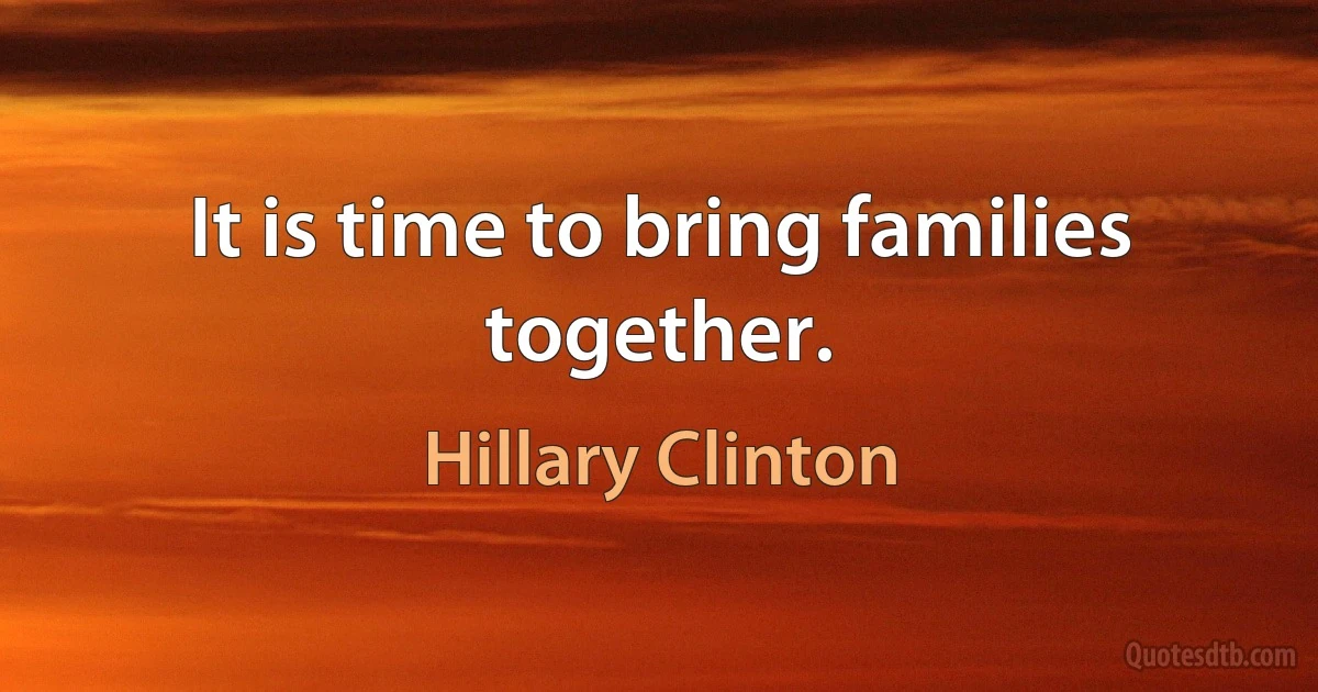 It is time to bring families together. (Hillary Clinton)