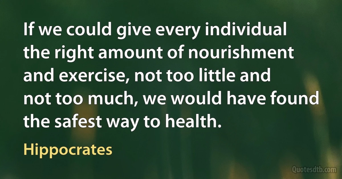 If we could give every individual the right amount of nourishment and exercise, not too little and not too much, we would have found the safest way to health. (Hippocrates)