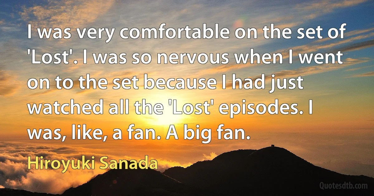 I was very comfortable on the set of 'Lost'. I was so nervous when I went on to the set because I had just watched all the 'Lost' episodes. I was, like, a fan. A big fan. (Hiroyuki Sanada)