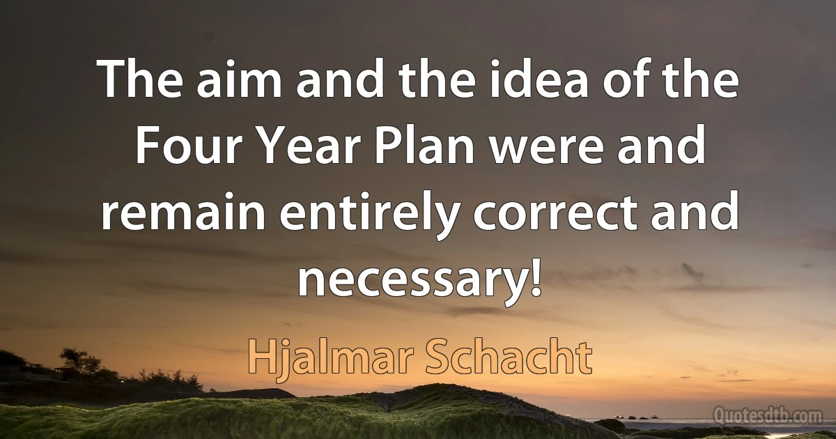 The aim and the idea of the Four Year Plan were and remain entirely correct and necessary! (Hjalmar Schacht)