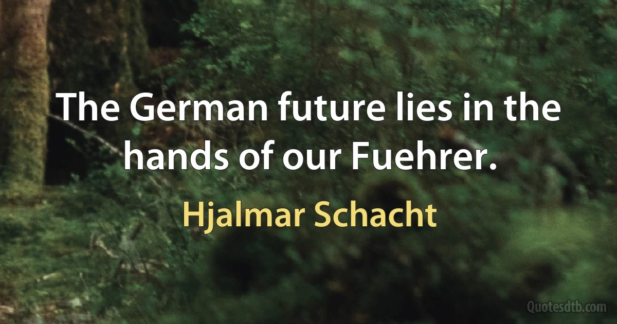 The German future lies in the hands of our Fuehrer. (Hjalmar Schacht)