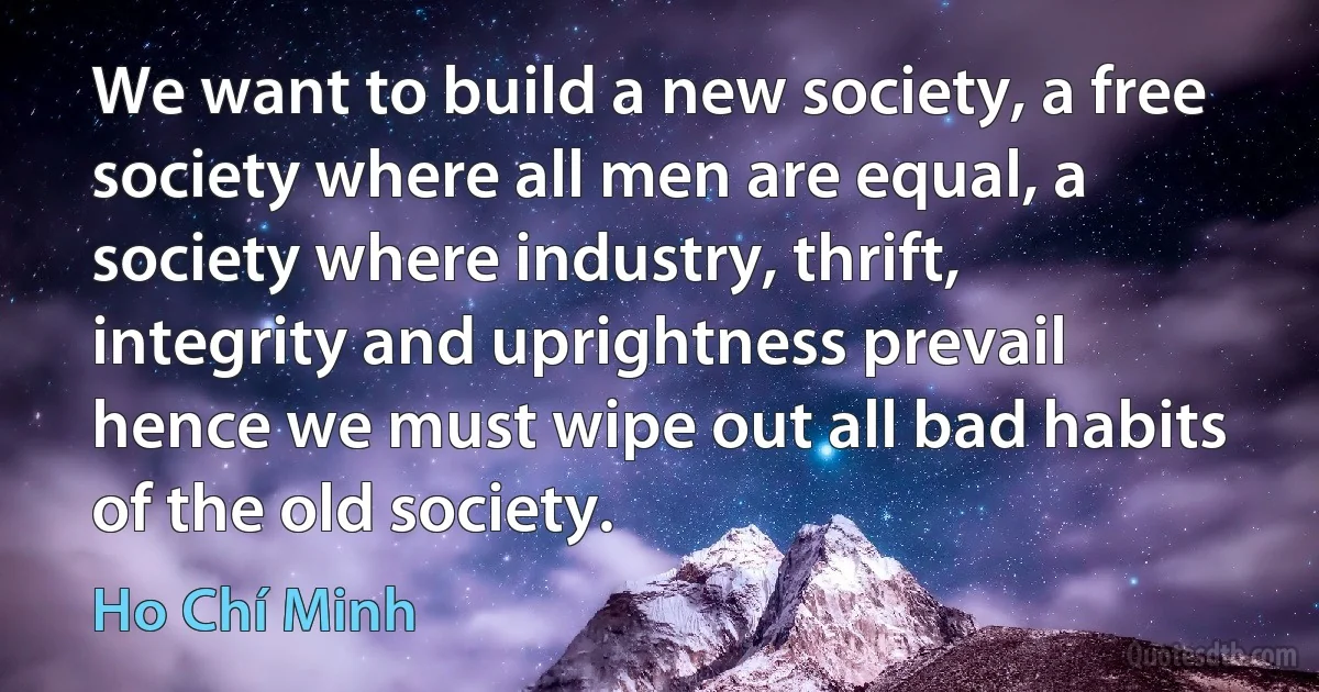 We want to build a new society, a free society where all men are equal, a society where industry, thrift, integrity and uprightness prevail hence we must wipe out all bad habits of the old society. (Ho Chí Minh)