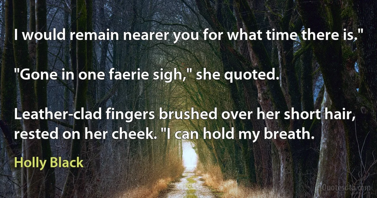 I would remain nearer you for what time there is."

"Gone in one faerie sigh," she quoted.

Leather-clad fingers brushed over her short hair, rested on her cheek. "I can hold my breath. (Holly Black)