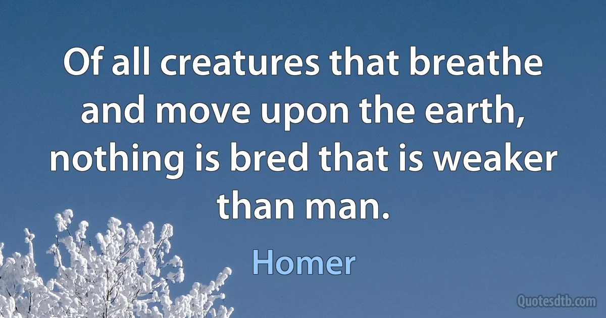 Of all creatures that breathe and move upon the earth, nothing is bred that is weaker than man. (Homer)