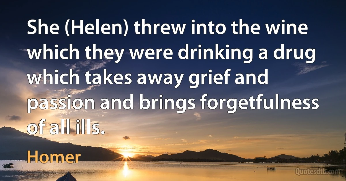 She (Helen) threw into the wine which they were drinking a drug which takes away grief and passion and brings forgetfulness of all ills. (Homer)