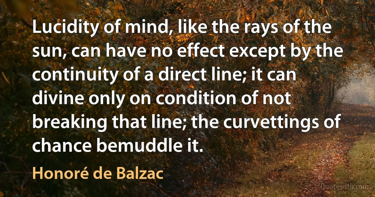 Lucidity of mind, like the rays of the sun, can have no effect except by the continuity of a direct line; it can divine only on condition of not breaking that line; the curvettings of chance bemuddle it. (Honoré de Balzac)