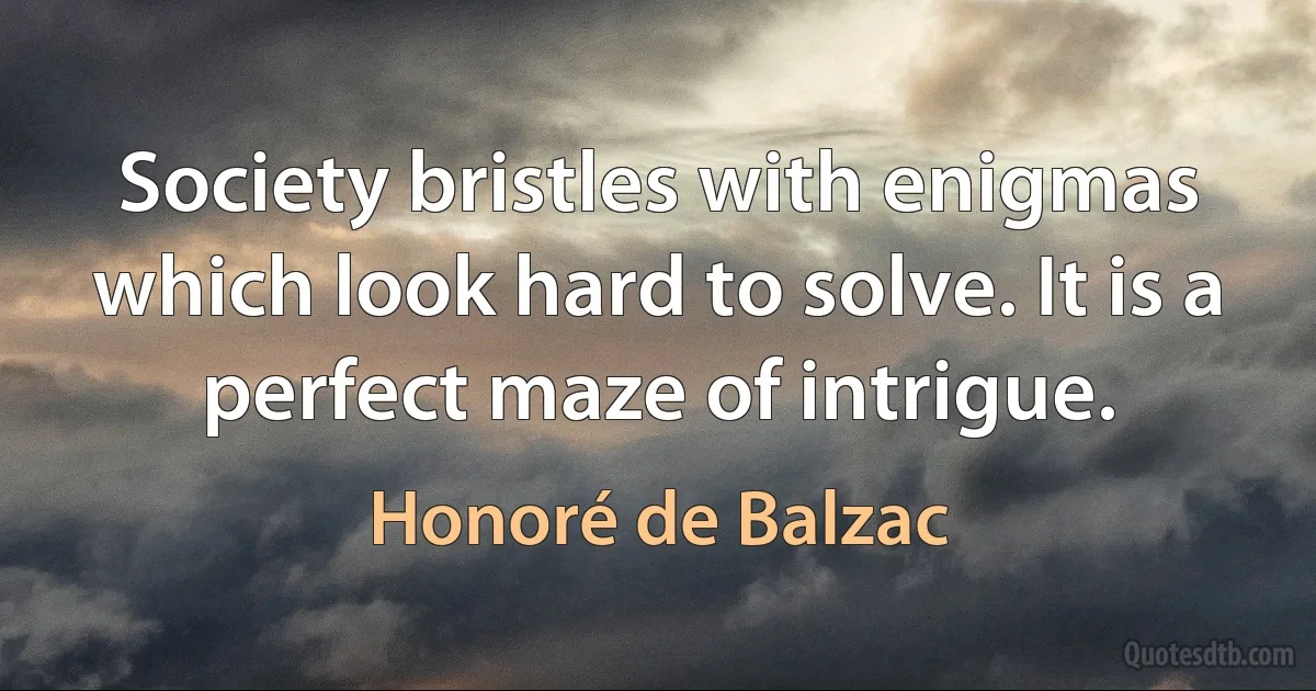 Society bristles with enigmas which look hard to solve. It is a perfect maze of intrigue. (Honoré de Balzac)