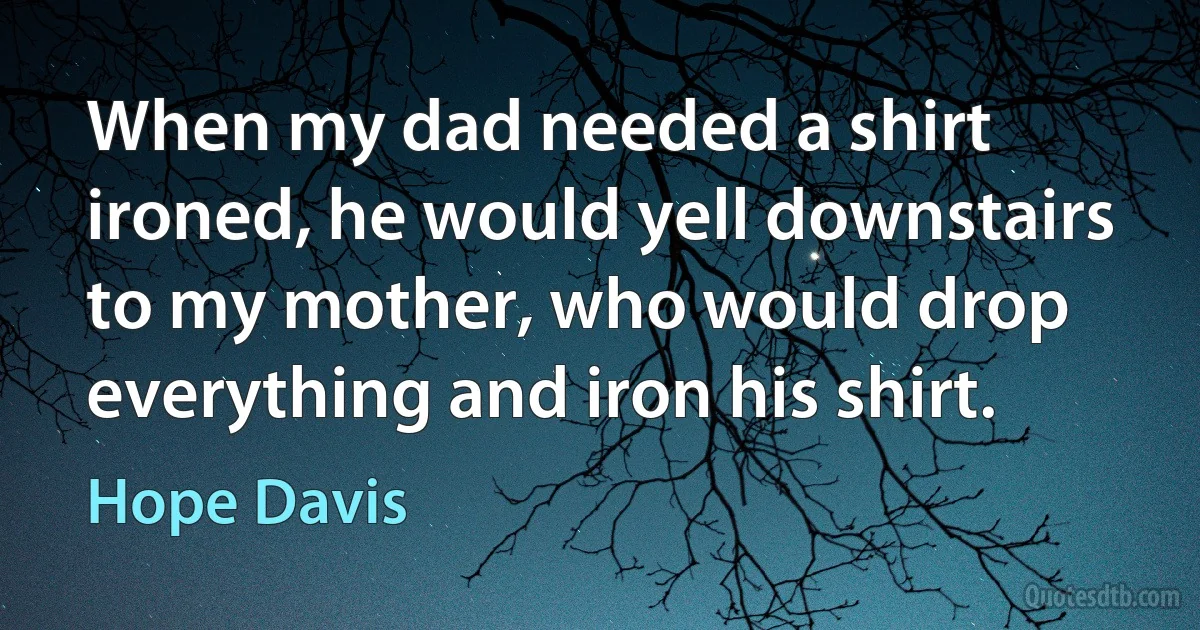 When my dad needed a shirt ironed, he would yell downstairs to my mother, who would drop everything and iron his shirt. (Hope Davis)