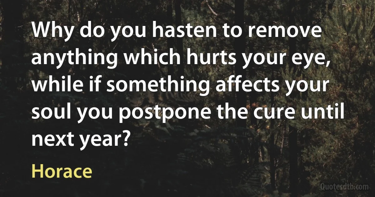 Why do you hasten to remove anything which hurts your eye, while if something affects your soul you postpone the cure until next year? (Horace)